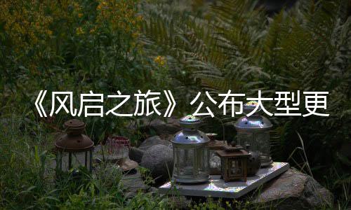 内容计划大型 多公布更新改动启之项新以及风旅