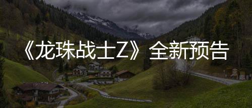 波将角色珠战登场告片公布全新预 新邪念龙士Z