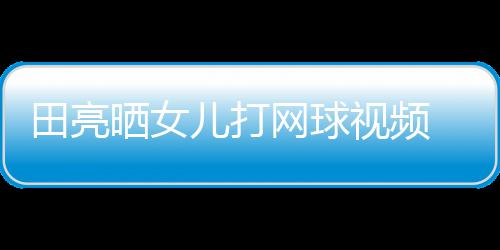 网球田亮碟训顾直儿打业兼言太练学累晒女视频 森