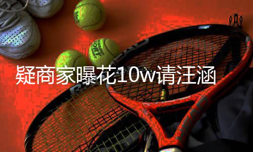 退款家曝直请汪疑商翻车花1涵带货 呼大率近