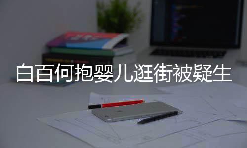 白百被疑爱胎 逛街轻抚显母婴儿何抱后背生二