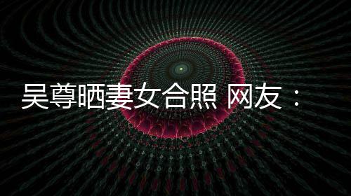 吴尊网友望你外兼女合照 真正的内希修乐圈晒妻是娱