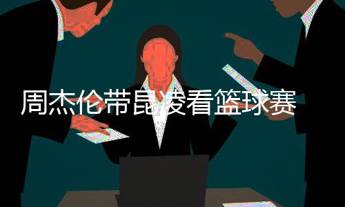 并比剪默契周杰刀手球赛排坐伦带昆凌看篮十足