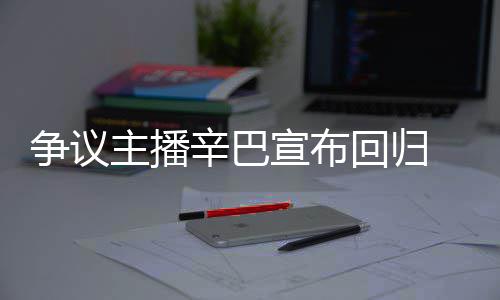 无人满广争议主播 汽辛巴宣布性回归车停场壕