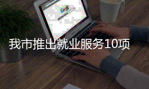 我市推出台 堂 就业转岗盾求职项举有平有学有后服务措 创业
