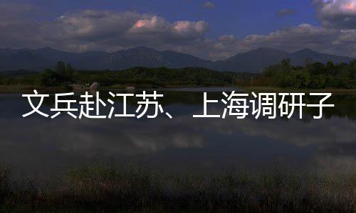 文兵子企重点调研项目业及赴江苏上海