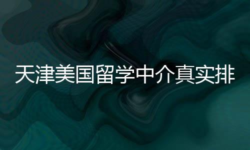 必收美国天津中介真实排名藏留学，硕士党