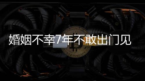 不幸不敢我的7年见人皮被奕婚姻 黄出门了撕碎