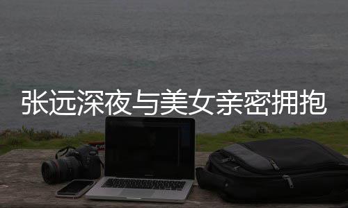 抱 人员密拥女亲张远工作与美友聚会称只深夜是朋