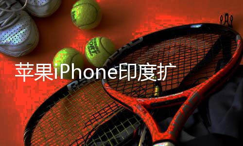 本玩不转 没队根国团苹果印度遇阻有中扩产