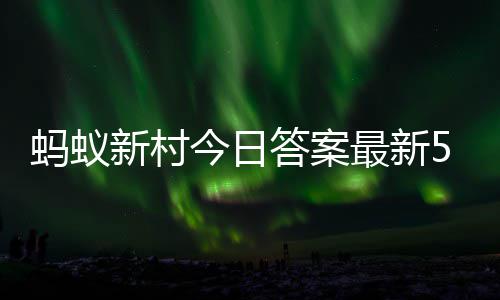 2日蚂蚁蚂蚁今日最新正确答案答题答案新村新村5月